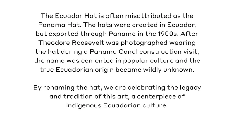 The Ecuador Hat is often misattributed as the Panama Hat. The hats were created in Ecuador, but exported through Panama in the 1900s. After Theodore Roosevelt was photographed wearing the hat during a Panama Canal construction visit, the name was cemented in popular culture and the true Ecuadorian origin became wildly unknown. By renaming the hat, we are celebrating the legacy and tradition of this art, a centerpiece of indigenous Ecuadorian culture.