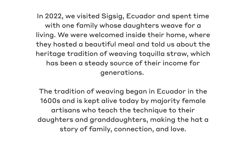 In 2022, we visited Sigsig, Ecuador and spent time with one family whose daughters weave for a living. We were welcomed inside their home, where they hosted a beautiful meal and told us about the heritage tradition of weaving toquilla straw, which has been a steady source of their income for generations. The tradition of weaving began in Ecuador in the 1600s and is kept alive today by majority female artisans who teach the technique to their daughters and granddaughters, making the hat a story of family, connection, and love.