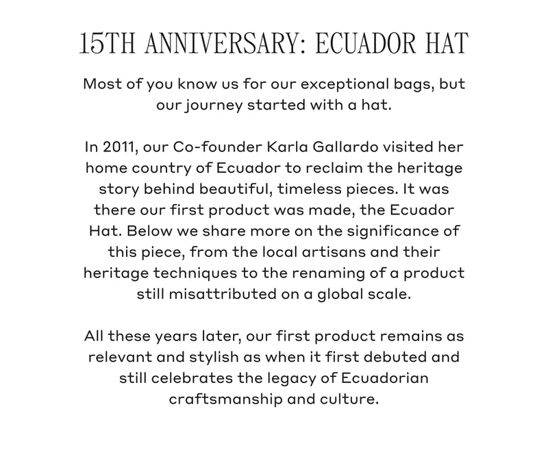 15TH ANNIVERSARY: ECUADOR HAT Most of you know us for our exceptional bags, but our journey started with a hat. In 2011, our Co-founder Karla Gallardo visited her home country of Ecuador to reclaim the heritage story behind beautiful, timeless pieces. It was there our first product was made, the Ecuador Hat. Below we share more on the significance of this piece, from the local artisans and their heritage techniques to the renaming of a product still misattributed on a global scale. All these years later, our first product remains as relevant and stylish as when it first debuted and still celebrates the legacy of Ecuadorian craftsmanship and culture.