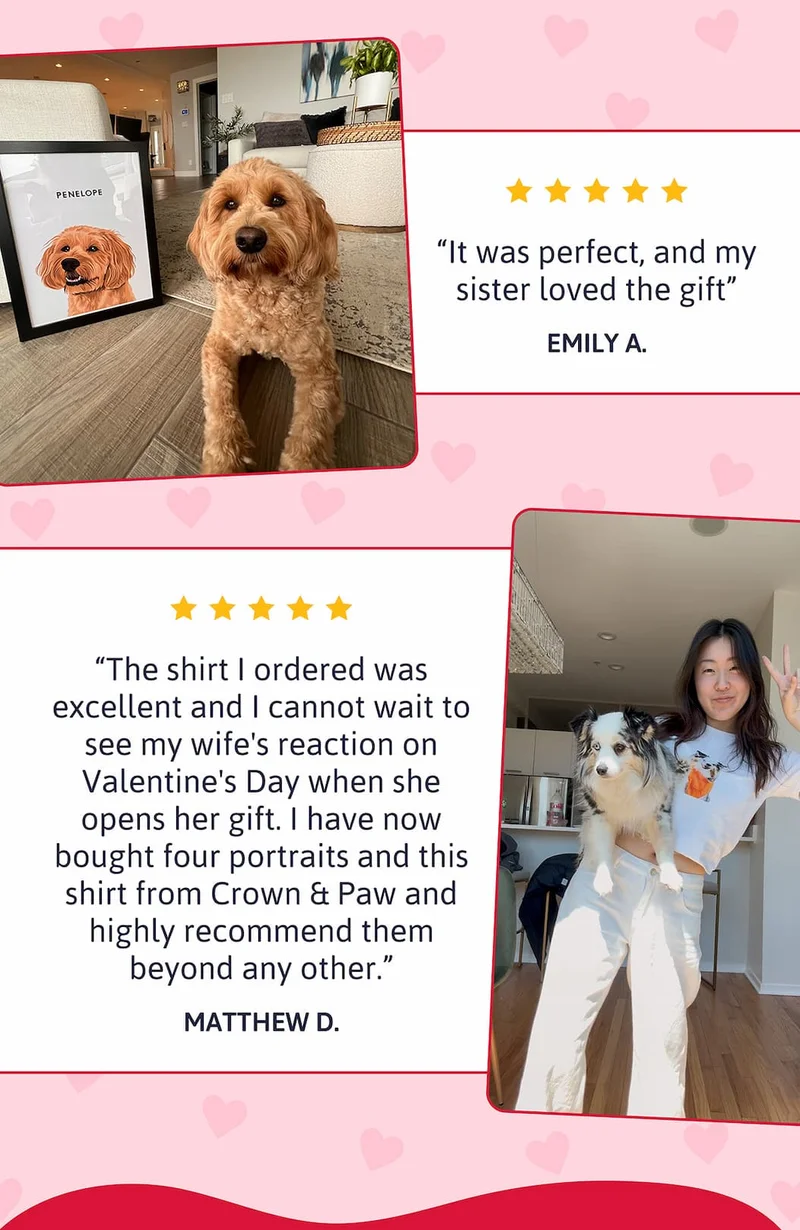 "It was perfect, and my sister loved the gift" - Emily A.  "The shirt I ordered was excellent and I cannot wait to see my wife's reaction on Valentine's Day when she opens her gift. I have now bought four portraits and this shirt from Crown & Paw and highly recommend them beyond any other." - Matthew D.