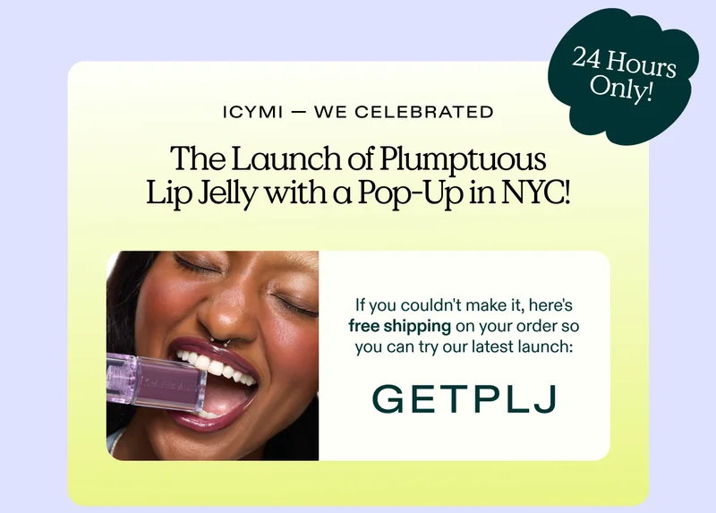 In case you missed it - we celebrated the launch of Plumptuous Lip Jelly with a Pop-Up in NYC! If you couldn't make it, here's free shipping on your order so you can try our latest launch: discount code (offer only valid for 24 hours!)