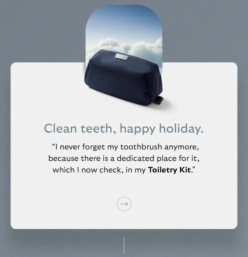 [Subheader] Clean teeth, happy holiday. [Blurb] “I never forget my toothbrush anymore, because there is a dedicated place for it, which I now check, in my Toiletry Kit.”