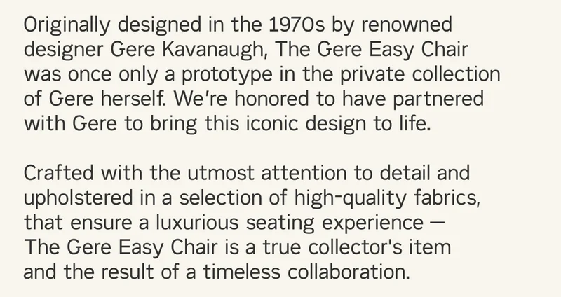 Originally designed in the 1970s by renowned designer Gere Kavanaugh, The Gere Easy Chair was once only a prototype in the private collection of Gere herself. We’re honored to have partnered with Gere to bring this iconic design to life.  Crafted with the utmost attention to detail and upholstered in a selection of high-quality fabrics, that ensure a luxurious seating experience —  The Gere Easy Chair is a true collector's item  and the result of a timeless collaboration.