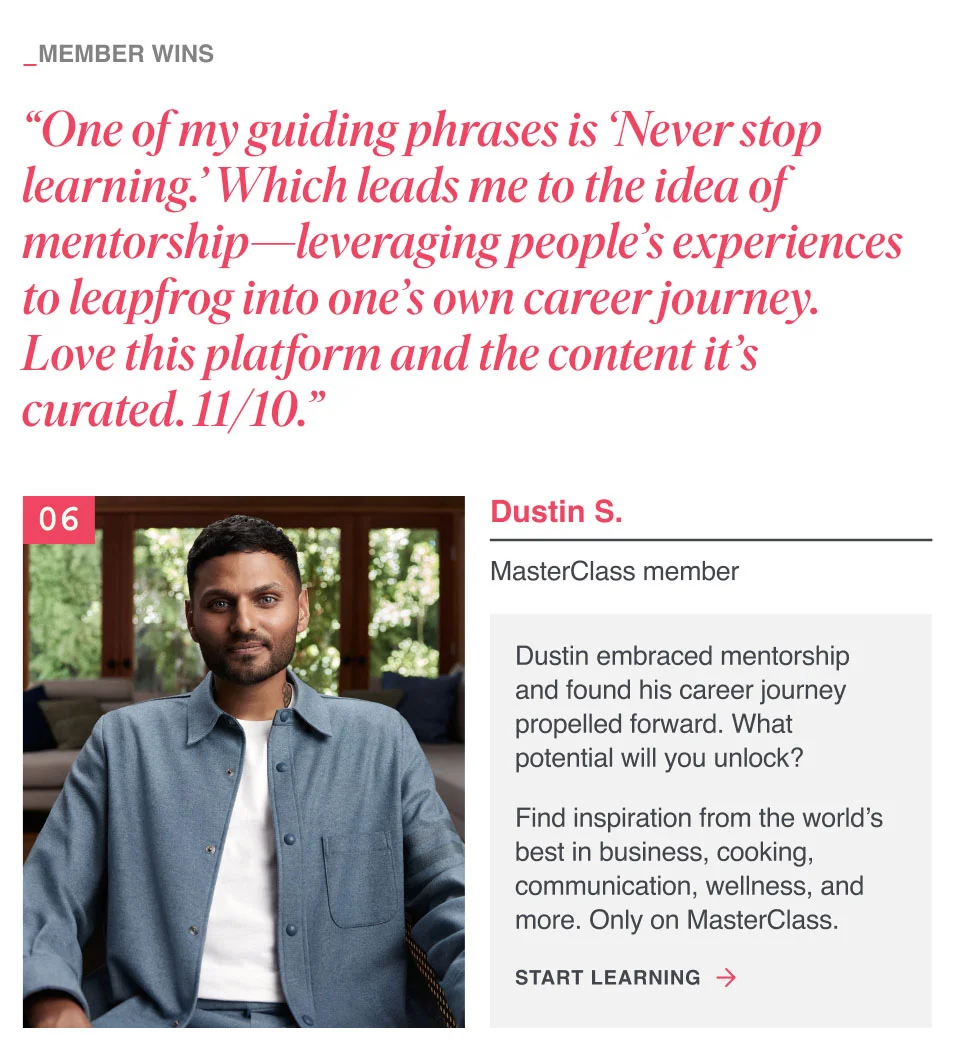 “One of my guiding phrases is ‘Never stop learning.’ Which leads me to the idea of mentorship—leveraging people’s experiences to leapfrog into one’s own career journey. Love this platform and the content it’s curated. 11/10.”
