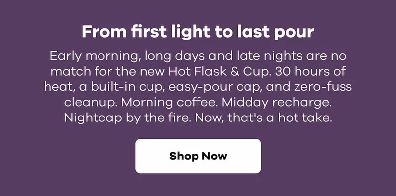 From first light to last pour. Early morning, long days and late nights are no match for the new Hot Flask & Cup. 30 hours of heat, a built-in cup, easy-pour cap, and zero-fuss cleanup. Morning coffee. Midday recharge. Nightcap by the fire. Now, that's a hot take. | Shop Now