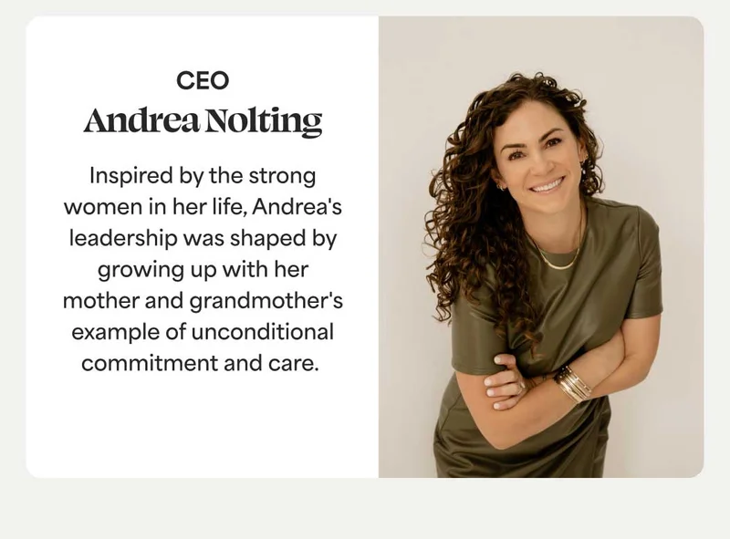 Andrea Nolting, CEO Inspired by the strong women in her life, Andrea's leadership was shaped by growing up with her mother and grandmother's example of unconditional commitment and care.