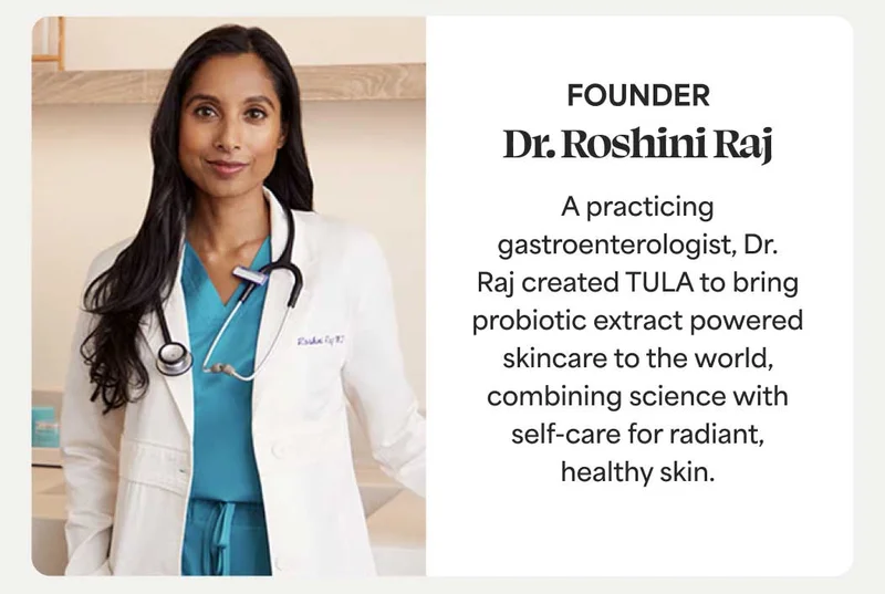 Dr. Roshini Raj, Founder A practicing gastroenterologist, Dr. Raj created TULA to bring probiotic-powered skincare to the world, combining science with self-care for radiant, healthy skin.
