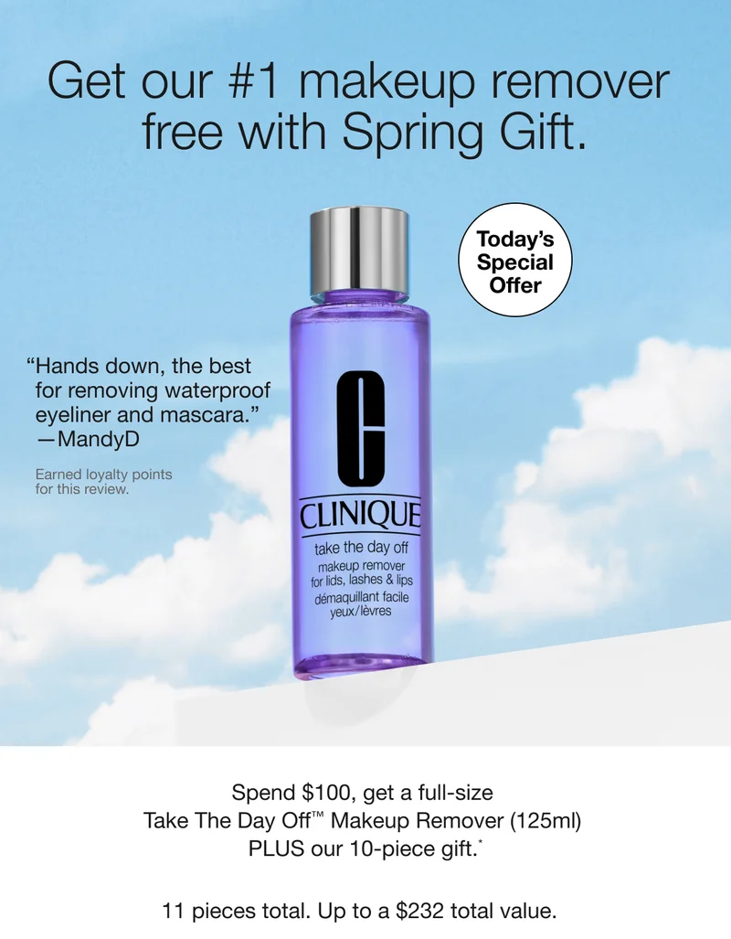 Get our #1 makeup remover free with Spring Gift. | TODAY’S SPECIAL OFFER | Hands down, the best for removing waterproof eyeliner and mascara. —MandyD | Earned loyalty points for this review. | Spend $100, get a full-size Take The Day Off™ Makeup Remover (125ml) PLUS our 10-piece gift.* | 11 pieces total. Up to a $232 total value.