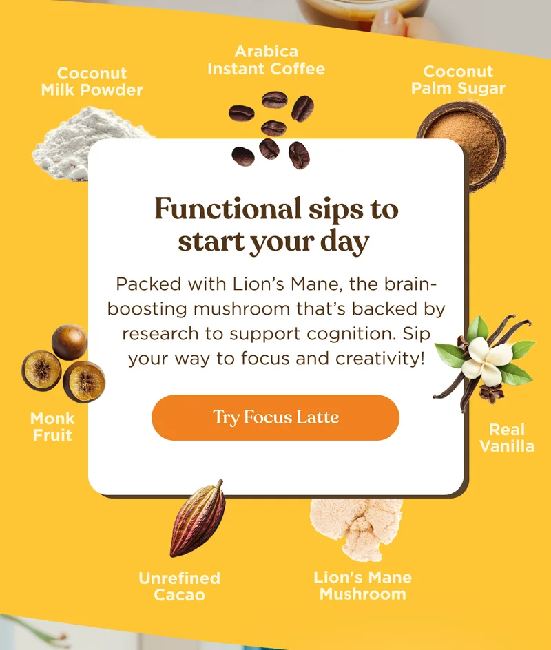 Functional sips to start your day | Packed with Lion’s Mane, the brain-boosting mushroom that’s backed by research to support cognition. Sip your way to focus and creativity! | Try Focus Latte Coconut Milk Powder | Arabica Instant Coffee | Coconut Palm Sugar | Monk Fruit | Real Vanilla | Unrefined Cacao | Lion's Mane Mushroom