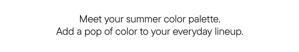 Meet your summer color palette. Add a pop of color to your everyday lineup.