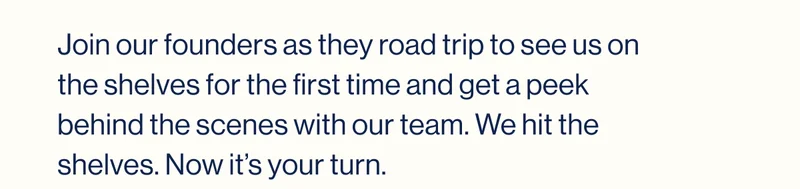 Join our founders as they road trip to see us on the shelves for the first time and get a peek behind the scenes with our team. We hit the shelves. Now it’s your turn.