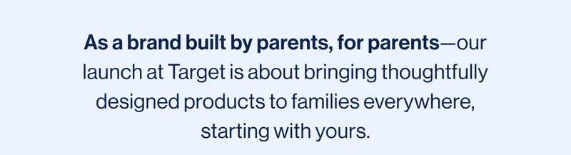 As a brand built by parents, for parents—our launch at Target is about bringing thoughtfully designed products to families everywhere, starting with yours.