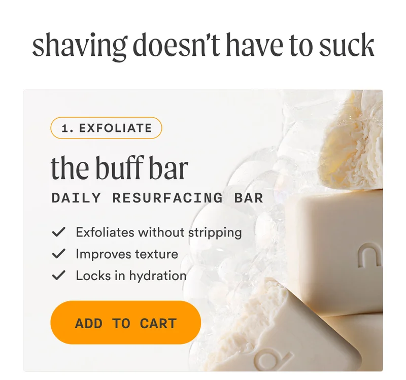 H2: Shaving Doesn’t Need to Suck S2: Step 1 The Buff Bar | Daily Resurfacing Bar ✓ Exfoliates without stripping ✓ Improves texture ✓ Locks in hydration CTA2a: ADD TO MY CART