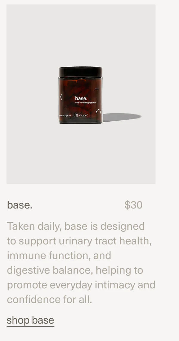 base. | $30 | Taken daily, base is designed to support urinary tract health, immune function, and digestive balance, helping to promote everyday intimacy and confidence for all. | shop base