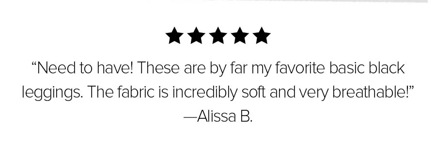NEED TO HAVE! THESE ARE BY FAR MY FAVORITE BASIC BLACK LEGGINGS. THE FABRICS IS INCREDIBLY SOFT AND VERY BREATHABLE! -ALISSA B.