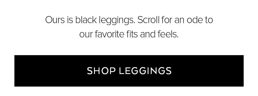 OURS IS BLACK LEGGINGS. SCROLL FOR AN ODE TO OUR FAVORITE FITS AND FEELS. SHOP LEGGINGS.