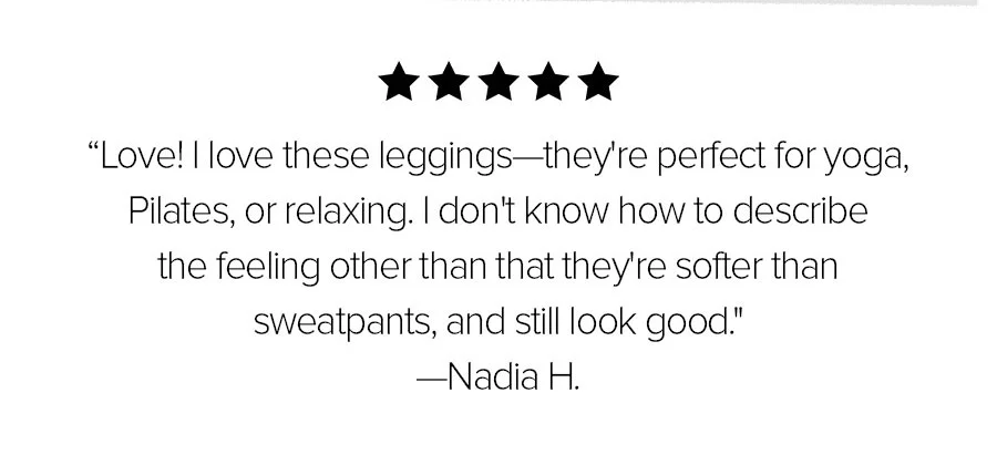LOVE! I LOVE THESE LEGGINGS-THEY'RE PERFECT FOR YOGA, PILATES, OR RELAXING. I DON'T KNOW HOW TO DESCRIBE THE FEELING OTHER THAN THAT THEY'RE SOFTER THAN SWEATPANTS AND STILL LOOK GOOD. -NADIA H.