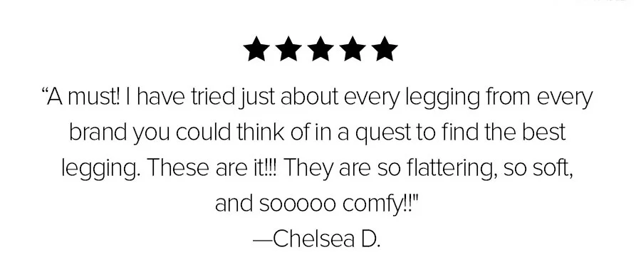 A MUST! I HAVE TRIED JUST ABOUT EVERY LEGGING FROM EVERY BRAND YOU COULD THINK OF IN A QUEST TO FIND THE BEST LEGGING. THESE ARE IT! THEY ARE SO FLATTERING, SO SOFT AND SOOO COMFY! -CHELSEA D.