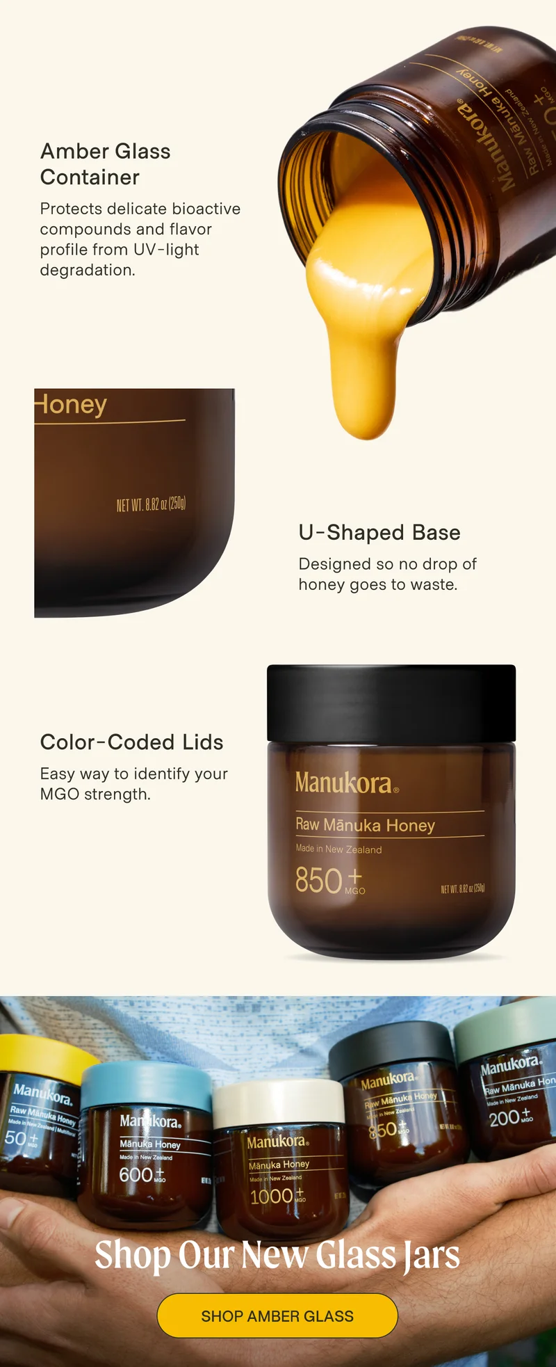 Amber Glass Container Protects delicate bioactive compounds and flavor profile from UV-light degradation. U-Shaped Base Designed so no drop of honey goes to waste. Color-Coded Lids Easy way to identify your MGO strength. Shop Our New Glass Jars Shop AMBER GLASS