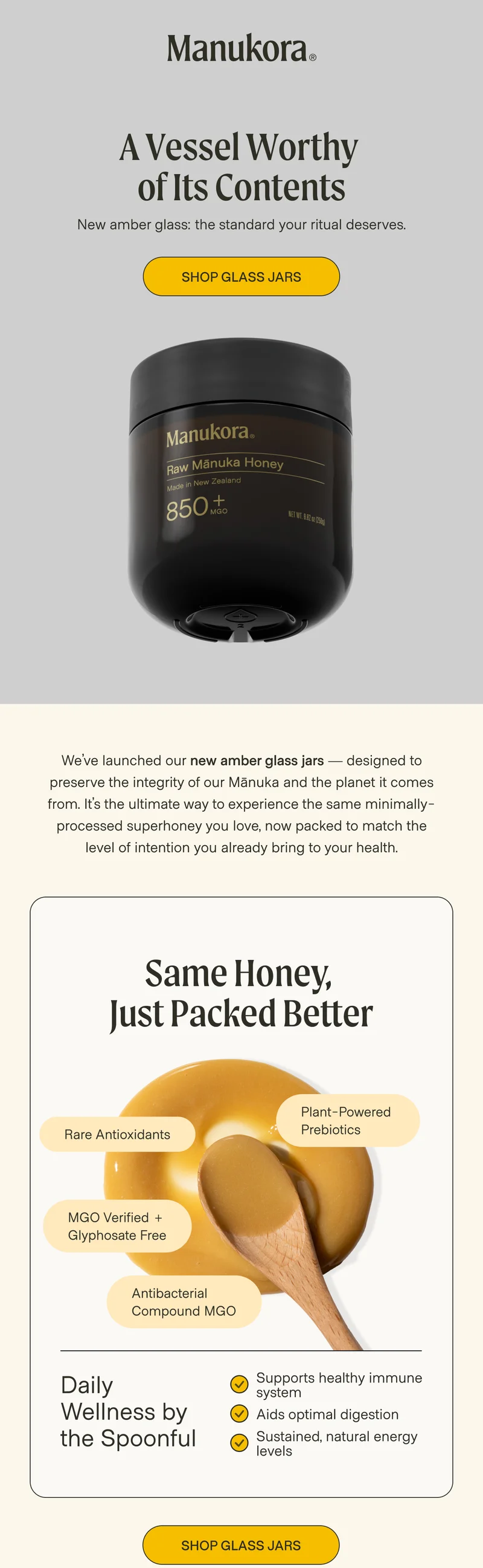 A Vessel Worthy  of Its Contents New amber glass: the standard your ritual deserves. Shop Glass jars We’ve launched our new amber glass jars — designed to preserve the integrity of our Mānuka and the planet it comes from. It’s the ultimate way to experience the same minimally-processed superhoney you love, now packed to match the level of intention you already bring to your health.  Same Honey,  Just Packed Better Rare Antioxidants Plant-Powered  Prebiotics MGO Verified + Glyphosate Free Antibacterial Daily Wellness by the Spoonful  Supports healthy immune system Aids optimal digestion Sustained, natural energy levels Shop Glass jars
