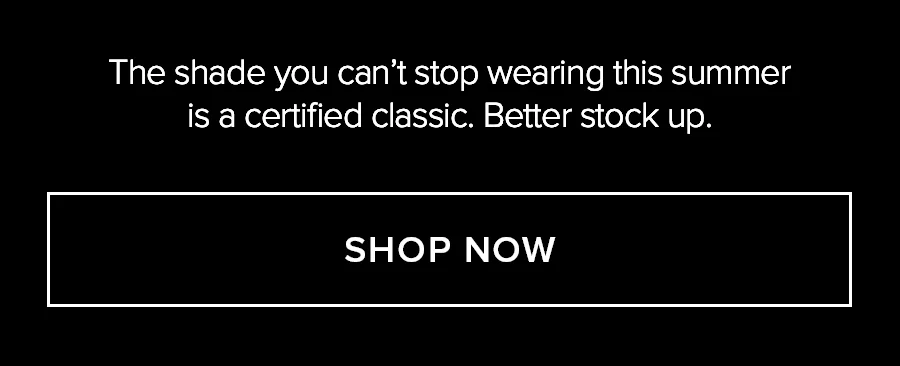 THE SHADE YOU CAN'T STOP WEARING THIS SUMMER IS A CERTIFIED CLASSIC. BETTER STOCK UP. SHOP NOW