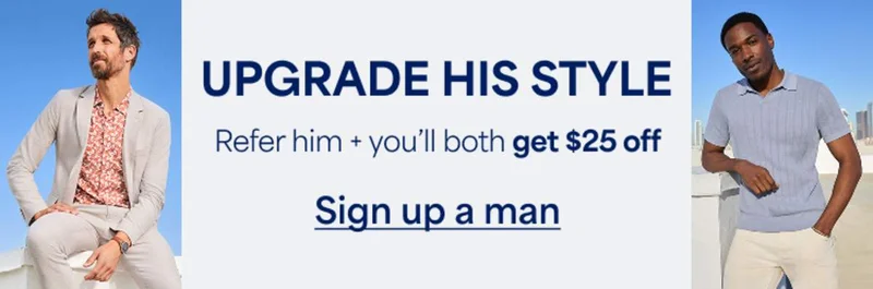 UPGRADE HIS&nbsp;STYLE. Refer&nbsp;him + you’ll both get $25&nbsp;off. Sign&nbsp;up&nbsp;a&nbsp;man