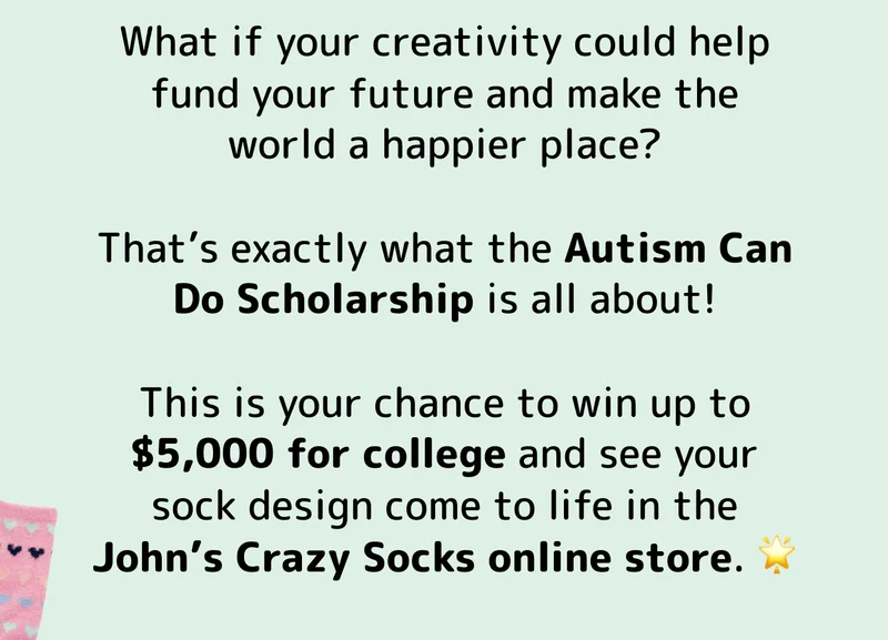 What if your creativity could help fund your future and make the world a happier place?  That’s exactly what the Autism Can Do Scholarship is all about!  This is your chance to win up to $5,000 for college and see your sock design come to life in the John’s Crazy Socks online store. 🌟