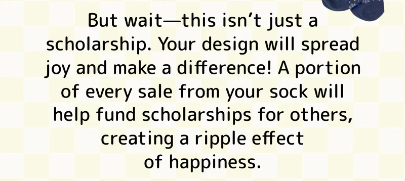 But wait—this isn’t just a scholarship. Your design will spread joy and make a difference! A portion of every sale from your sock will help fund scholarships for others, creating a ripple effect of happiness.