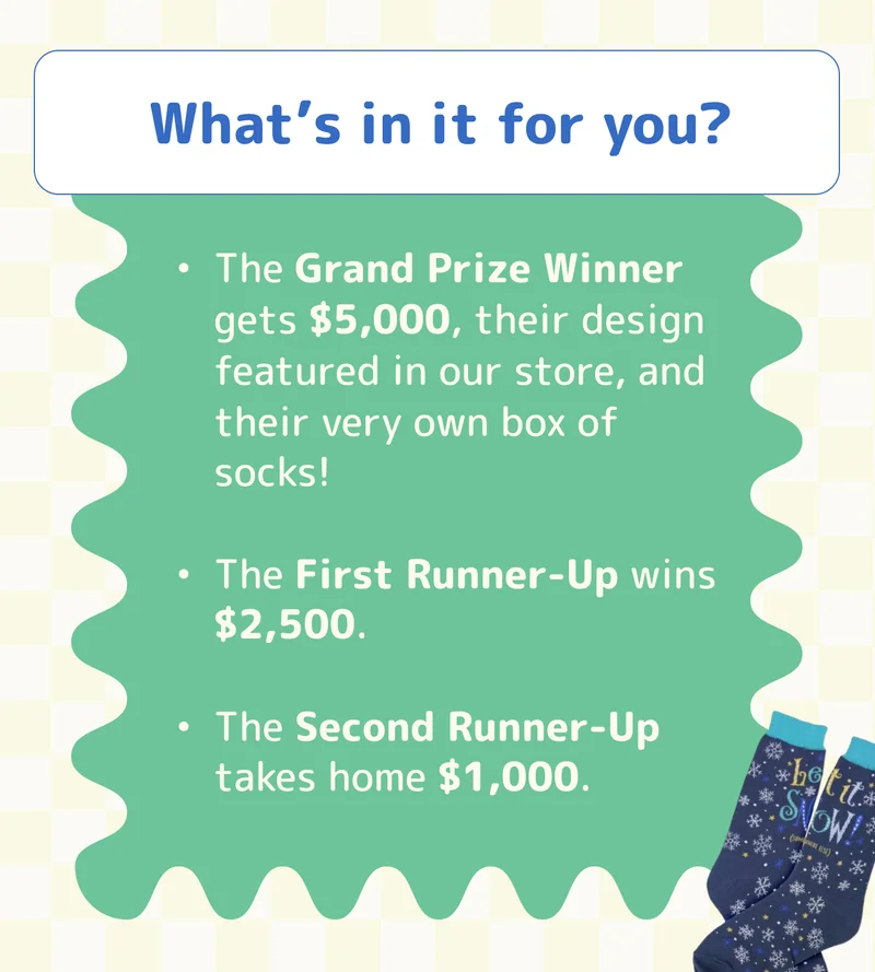 What’s in it for you? The Grand Prize Winner gets $5,000, their design featured in our store, and their very own box of socks! The First Runner-Up wins $2,500. The Second Runner-Up takes home $1,000.