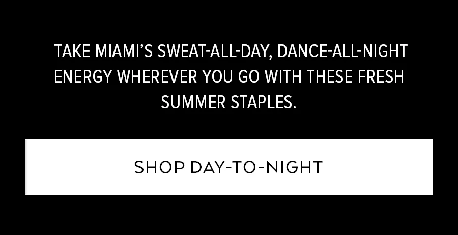 TAKE MIAMI'S SWEAT-ALL-DAY, DANCE-ALL-NIGHT ENERGY WHEREVER YOU GO WITH THESE FRESH SUMMER STAPLES. SHOP DAY-TO-NIGHT.
