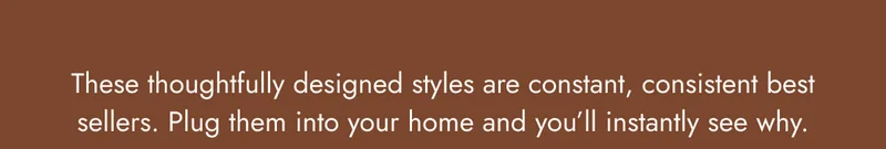 These thoughtfully designed styles are constant, consistent best sellers. Plug them into your home and you’ll instantly see why.
