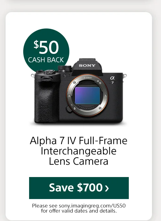 $50 cash back Alpha 7 IV Full-Frame Interchangeable Lens Camera Save Please see sony.imagingreg.com/US50 for offer valid dates and details.