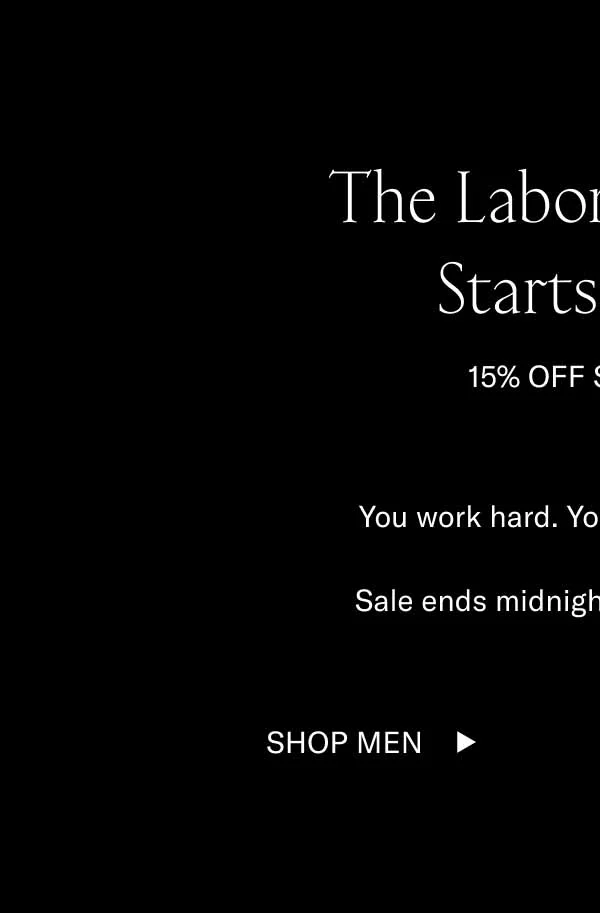 Labor Day Sale Starts Now. 15% Off Sitewide. You work hard. You deserve 15% off. Sale ends midnight ET September 2. Shop Men