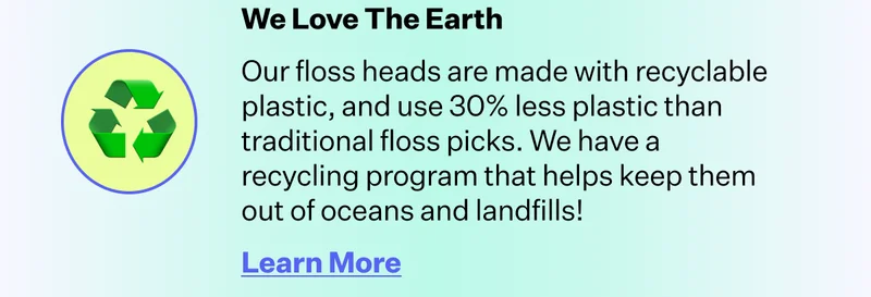 We Love The Earth | Our floss heads are made with recyclable plastic, and use 30% less plastic than traditional floss picks. We have a recycling program that helps keep them out of oceans and landfills! | Learn More