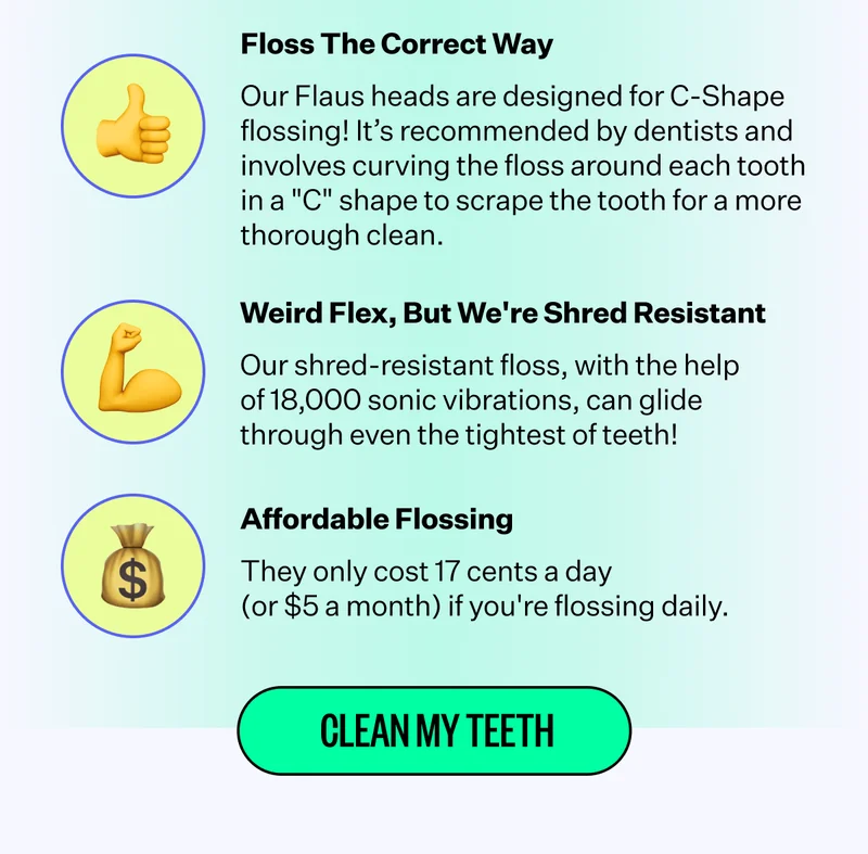 Floss The Correct Way | Our Flaus heads are designed for C-Shape flossing! It's recommended by dentists and involves curving the floss around each tooth in a "C" shape to scrape the tooth for a more thorough clean. | Weird Flex, But we're Shred Resistant - Our shred-resistant floss, with the help of 18,000 sonic vibrations, can glide through even the tightest of teeth! | Affordable Flossing - They only cost 17 cents a day (or $5 a month) if you're flossing daily. | Clean My Teeth