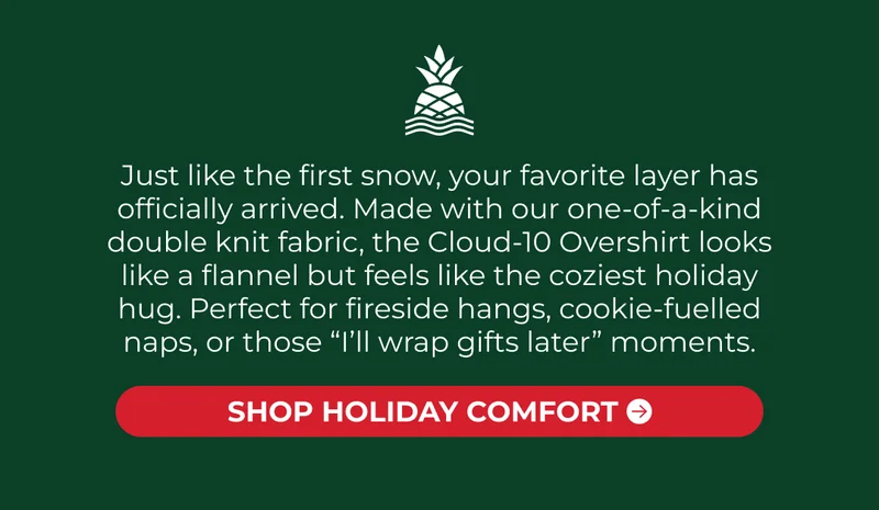 Just like the first snow, your favorite layer has officially arrived. Made with our one-of-a-kind double knit fabric, the Cloud-10 Overshirt looks like a flannel but feels like the coziest holiday hug. Perfect for fireside hangs, cookie-fuelled naps, or those “I’ll wrap gifts later” moments.