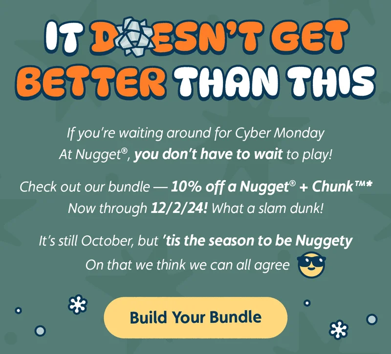 It Doesn’t Get Better Than This. If you’re waiting around for Cyber Monday At Nugget®, you don't have to wait to play! Check out our bundle — 10% off a Nugget® + Chunk™ Now through 12/2/24! What a slam dunk! It’s still October, but ’tis the season to be Nuggety On that we think we can all agree. Build Your Bundle