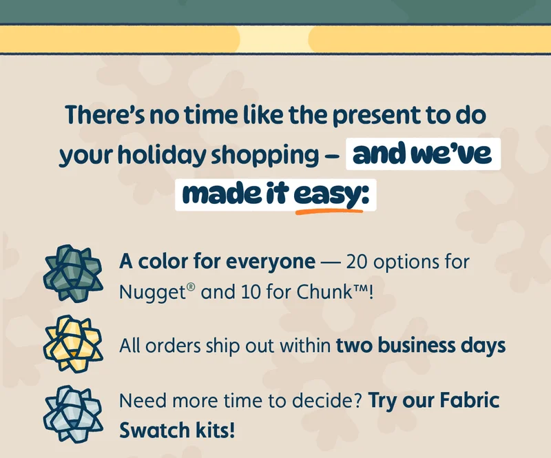 There’s no time like the present to do your holiday shopping — and we’ve made it easy: A color for everyone — 20 options for Nugget® and 10 for Chunk™! All orders ship out within two business days Need more time to decide? Try our Fabric Swatch kits!