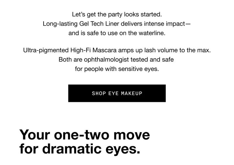 Let’s get the party looks started. Long-lasting Gel Tech Liner delivers intense impact—and is safe to use on the waterline. Ultra-pigmented High-Fi Mascara amps up lash volume to the max. Both are ophthalmologist tested and safe for people with sensitive eyes. SHOP EYE MAKEUP Your one-two move for dramatic eyes.