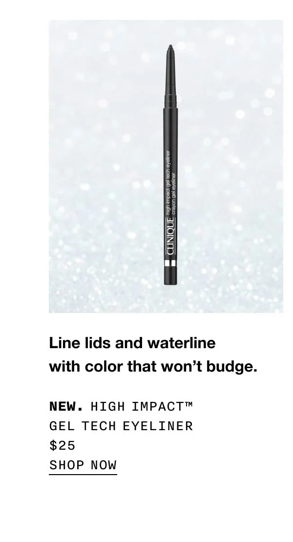 Line lids and waterline with color that won’t budge. New. High Impact™ Gel Tech Eyeliner $25 SHOP NOW