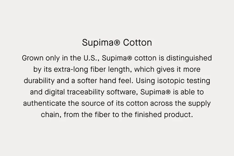 Supima® Cotton | Grown only in the U.S., Supima® cotton is distinguished by its extra-long fiber length, which gives it more durability and a softer hand feel. Using isotopic testing and digital traceability software, Supima® is able to authenticate the source of its cotton across the supply chain, from the fiber to the finished product.