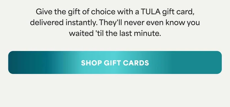 Give the gift of choice with a TULA gift card, delivered instantly. They'll never even know you waited 'til the last minute. -- SHOP GIFT CARDS