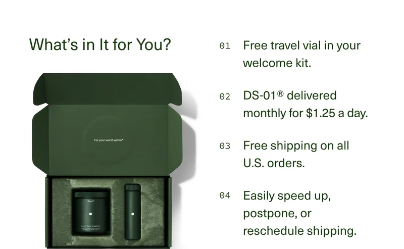 What’s in It for You? | 01 Free travel vial in your welcome kit. | 02 DS-01® delivered monthly for $1.25 a day. | 03 Free shipping on all U.S. orders. | 04 Easily speed-up, postpone, or reschedule shipping.