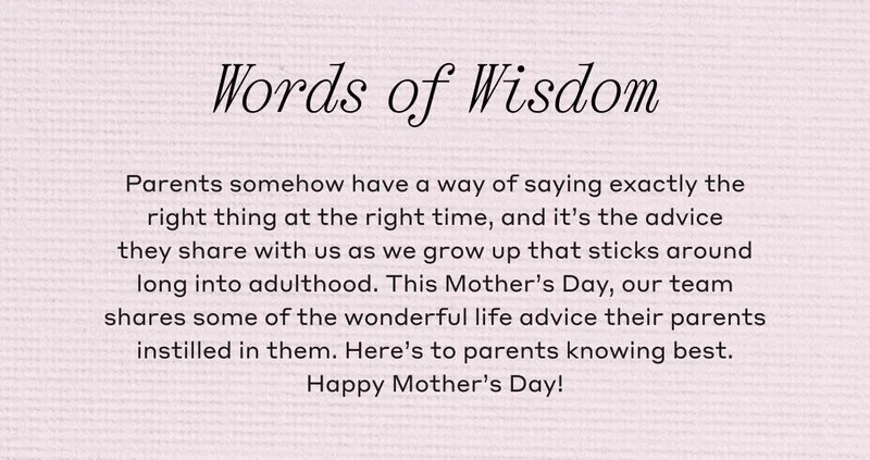 Words of Wisdom Parents somehow have a way of saying exactly the right thing at the right time, and it's the advice they share with us as we grow up that sticks around long into adulthood. This Mother's Day, our team shares some of the wonderful life advice their parents instilled in them. Here's to parents knowing best. Happy Mother's Day!