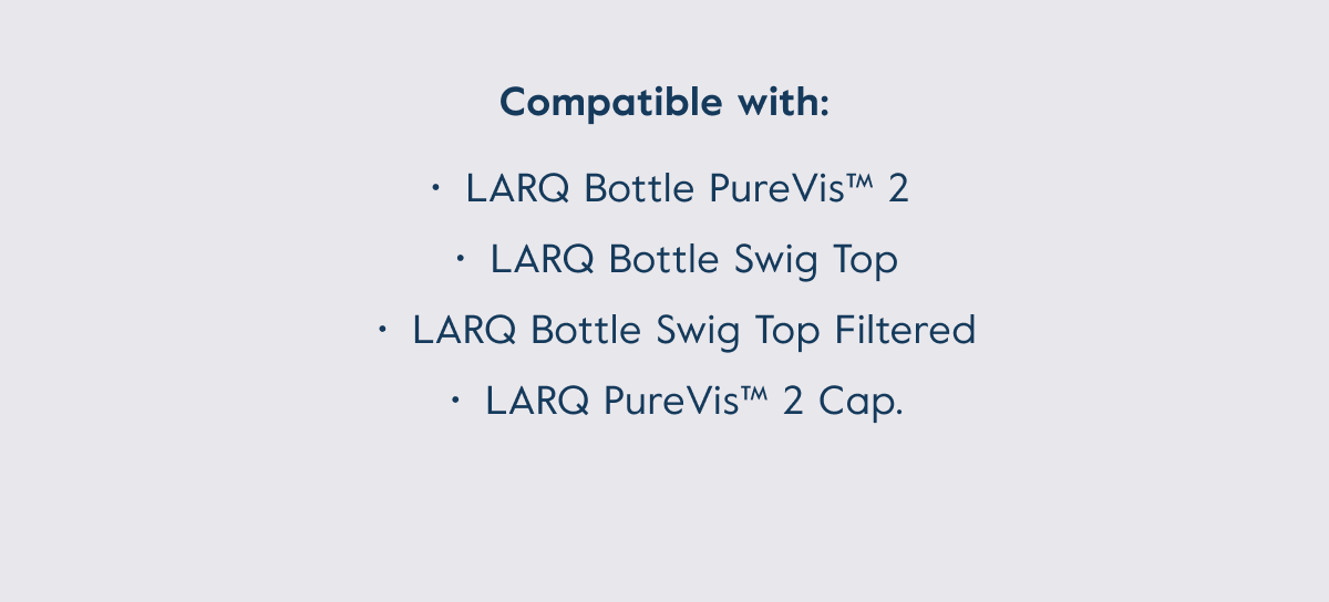 Compatible with: LARQ Bottle PureVis™ 2,  LARQ Bottle Swig Top, LARQ Bottle Swig Top, Filtered LARQ PureVis™ 2 Cap.