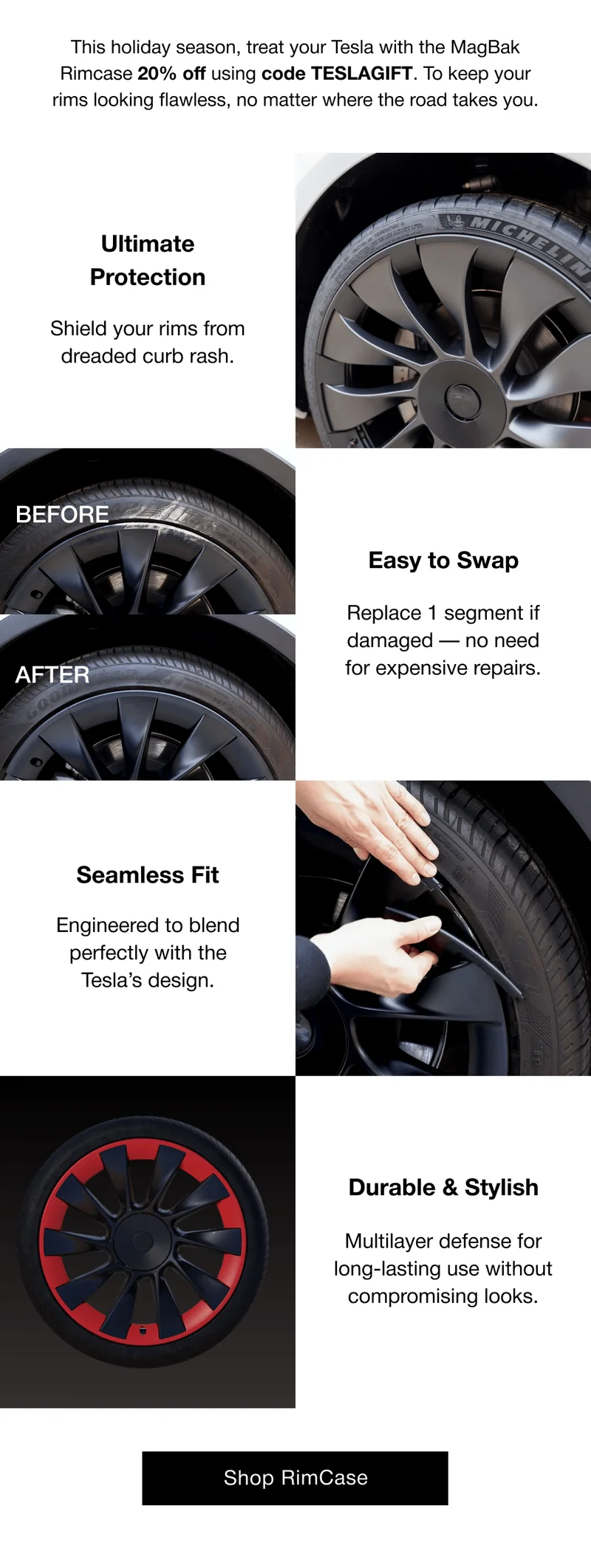 This holiday season, treat your Tesla with the MagBak Rimcase 20% off using code discount code. To keep your rims looking flawless, no matter where the road takes you. Ultimate Protection Shield your rims from dreaded curb rash. BEFORE Easy to Swap AFTER Replace 1 segment if damaged — no need for expensive repairs. Seamless Fit  Engineered to blend perfectly with the Tesla’s design. Durable & Stylish Multilayer defense for long-lasting use without compromising looks.