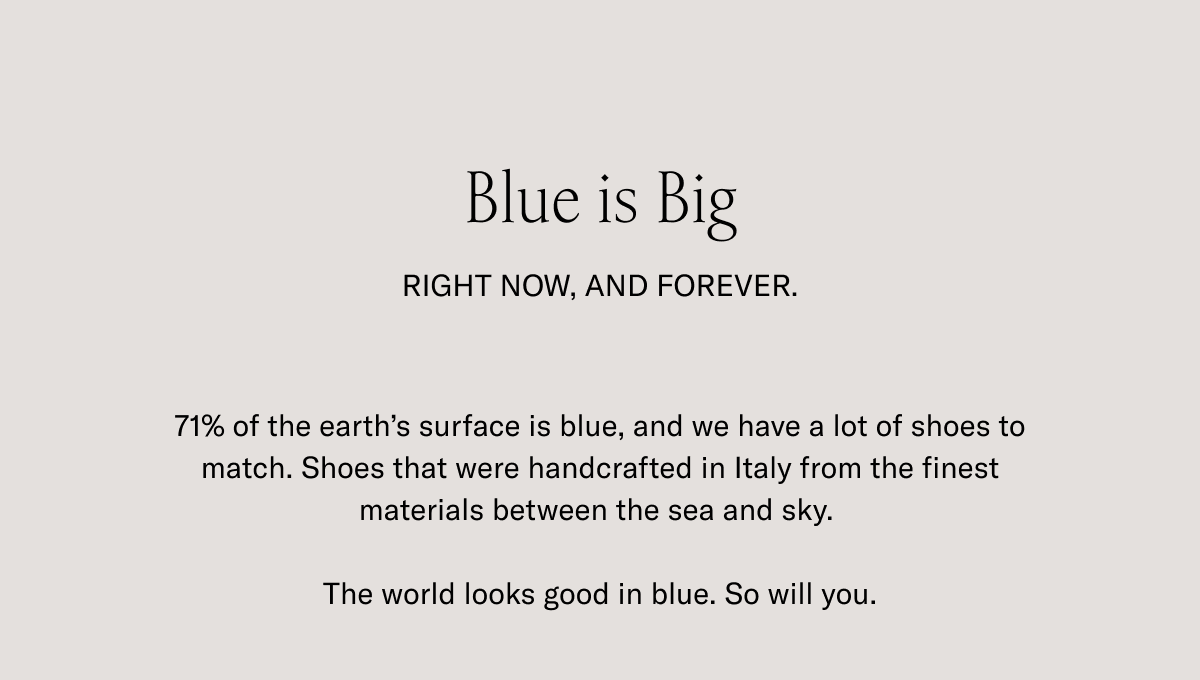 Blue is Big. RIGHT NOW, AND FOREVER. 71% of the earth's surface is blue, and we have a lot of shoes to match. Shoes that were handcrafted in Italy from the finest materials between the sea and sky. The world looks good in blue. So will you.