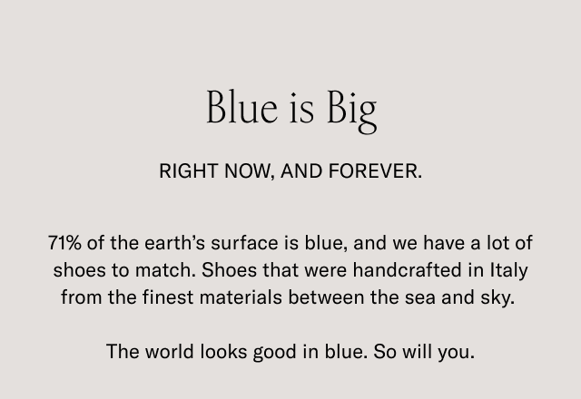 Blue is Big. RIGHT NOW, AND FOREVER. 71% of the earth's surface is blue, and we have a lot of shoes to match. Shoes that were handcrafted in Italy from the finest materials between the sea and sky. The world looks good in blue. So will you.