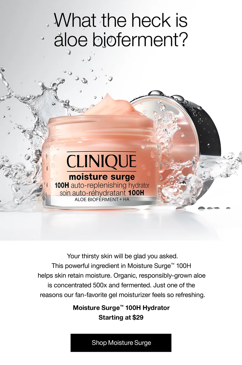 What the heck is aloe bioferment? Your thirsty skin will be glad you asked. This powerful ingredient in Moisture Surge™ 100H helps skin retain moisture. Organic, responsibly-grown aloe is concentrated 500x and fermented. Just one of the reasons our fan-favorite gel moisturizer feels so refreshing. Moisture Surge™ 100H Hydrator Starting at $29 Summer Flash Sale. Shop Moisture Surge
