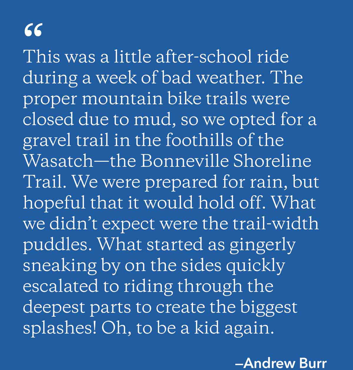 ”This was a little after-school ride during a week of bad weather. The proper mountain bike trails were closed due to mud, so we opted for a gravel trail in the foothills of the Wasatch—the Bonneville Shoreline Trail. We were prepared for rain, but hopeful that it would hold off. What we didn’t expect were the trail-width puddles. What started as gingerly sneaking by on the sides quickly escalated to riding through the deepest parts to create the biggest splashes! Oh, to be a kid again.” Written by Andrew Burr.
